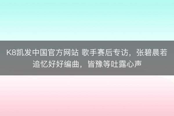 K8凯发中国官方网站 歌手赛后专访，张碧晨若追忆好好编曲，皆豫等吐露心声