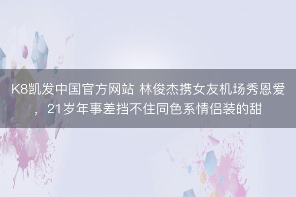 K8凯发中国官方网站 林俊杰携女友机场秀恩爱，21岁年事差挡不住同色系情侣装的甜