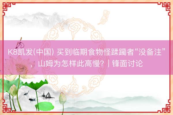K8凯发(中国) 买到临期食物怪蹂躏者“没备注”，山姆为怎样此高慢？| 锋面讨论