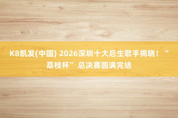 K8凯发(中国) 2026深圳十大后生歌手揭晓！“荔枝杯” 总决赛圆满完结