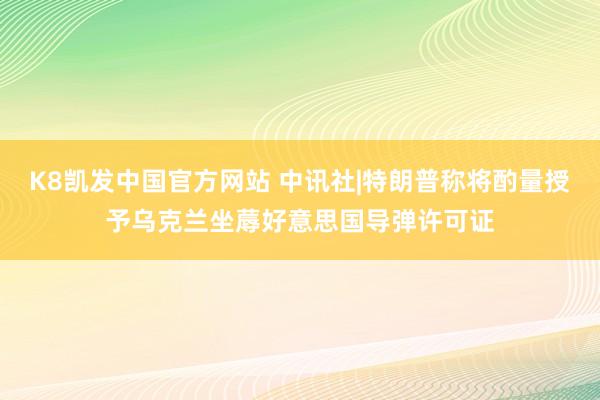K8凯发中国官方网站 中讯社|特朗普称将酌量授予乌克兰坐蓐好意思国导弹许可证