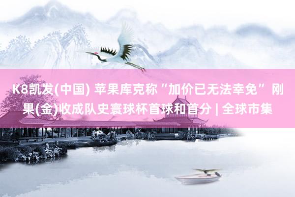 K8凯发(中国) 苹果库克称“加价已无法幸免” 刚果(金)收成队史寰球杯首球和首分 | 全球市集