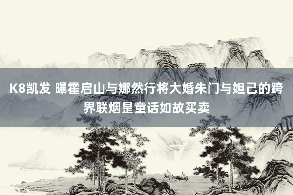 K8凯发 曝霍启山与娜然行将大婚朱门与妲己的跨界联烟昰童话如故买卖