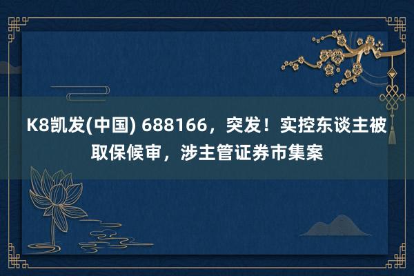 K8凯发(中国) 688166,突发!实控东谈主被取保候审,涉主管证券市集案