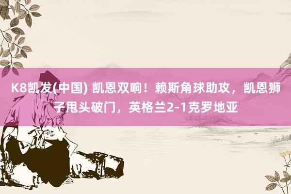 K8凯发(中国) 凯恩双响！赖斯角球助攻，凯恩狮子甩头破门，英格兰2-1克罗地亚