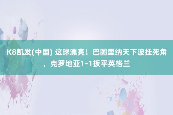 K8凯发(中国) 这球漂亮！巴图里纳天下波挂死角，克罗地亚1-1扳平英格兰
