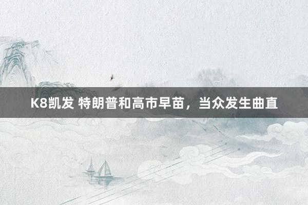 K8凯发 特朗普和高市早苗,当众发生曲直